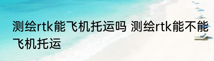 测绘rtk能飞机托运吗 测绘rtk能不能飞机托运