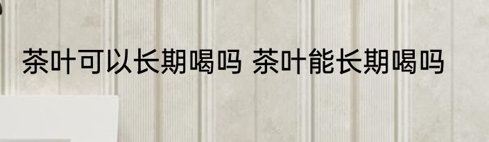 茶叶可以长期喝吗 茶叶能长期喝吗
