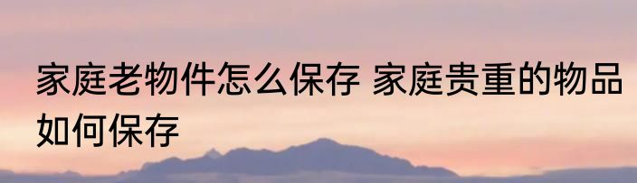 家庭老物件怎么保存 家庭贵重的物品如何保存