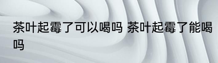 茶叶起霉了可以喝吗 茶叶起霉了能喝吗