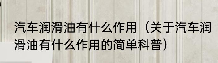 汽车润滑油有什么作用（关于汽车润滑油有什么作用的简单科普）