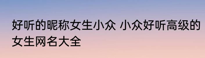 好听的昵称女生小众 小众好听高级的女生网名大全