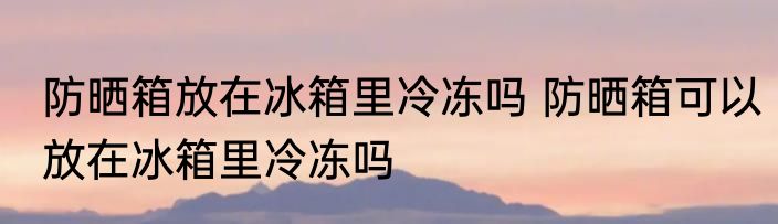 防晒箱放在冰箱里冷冻吗 防晒箱可以放在冰箱里冷冻吗