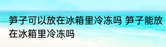 笋子可以放在冰箱里冷冻吗 笋子能放在冰箱里冷冻吗