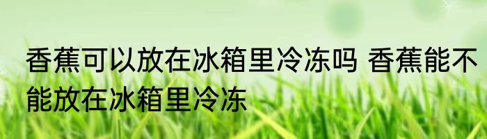 香蕉可以放在冰箱里冷冻吗 香蕉能不能放在冰箱里冷冻