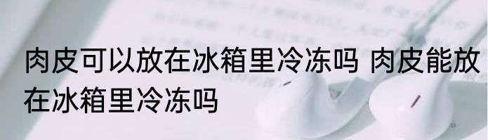 肉皮可以放在冰箱里冷冻吗 肉皮能放在冰箱里冷冻吗