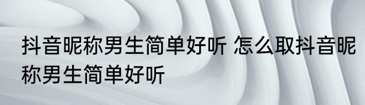 抖音昵称男生简单好听 怎么取抖音昵称男生简单好听