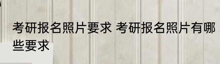 考研报名照片要求 考研报名照片有哪些要求
