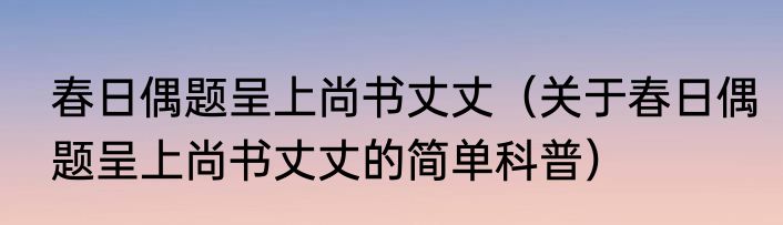 春日偶题呈上尚书丈丈（关于春日偶题呈上尚书丈丈的简单科普）