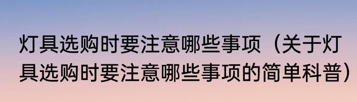 灯具选购时要注意哪些事项（关于灯具选购时要注意哪些事项的简单科普）