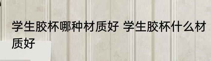 学生胶杯哪种材质好 学生胶杯什么材质好