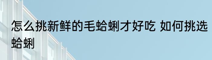 怎么挑新鲜的毛蛤蜊才好吃 如何挑选蛤蜊