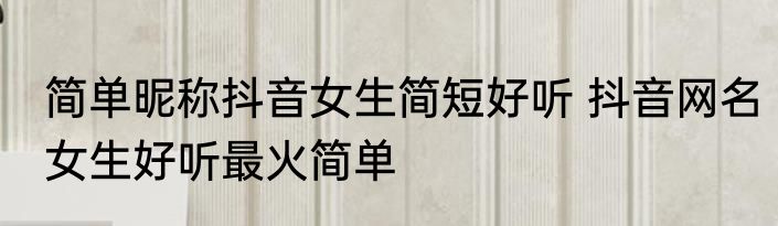 简单昵称抖音女生简短好听 抖音网名女生好听最火简单