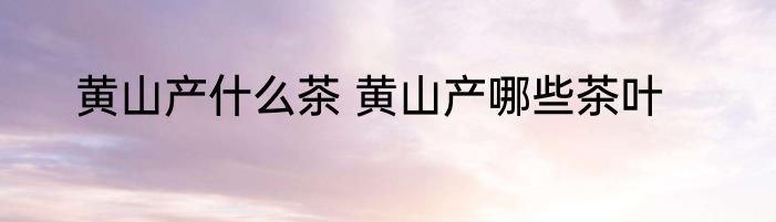黄山产什么茶 黄山产哪些茶叶