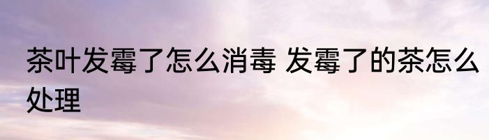 茶叶发霉了怎么消毒 发霉了的茶怎么处理