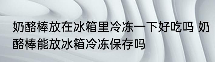 奶酪棒放在冰箱里冷冻一下好吃吗 奶酪棒能放冰箱冷冻保存吗