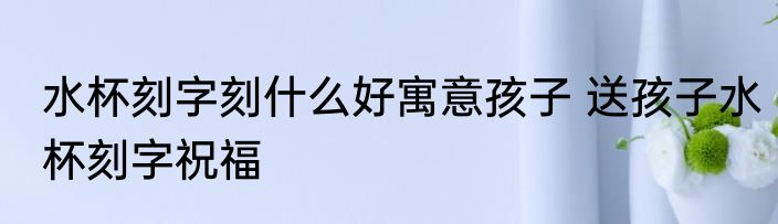 水杯刻字刻什么好寓意孩子 送孩子水杯刻字祝福