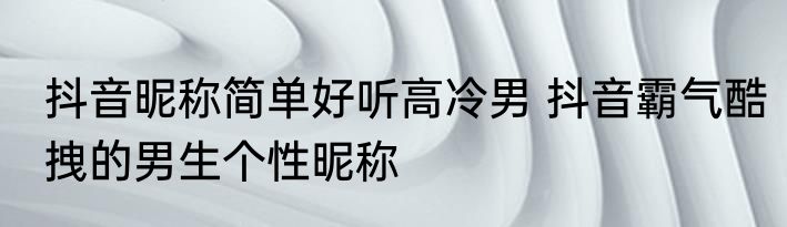 抖音昵称简单好听高冷男 抖音霸气酷拽的男生个性昵称