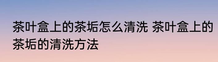 茶叶盒上的茶垢怎么清洗 茶叶盒上的茶垢的清洗方法