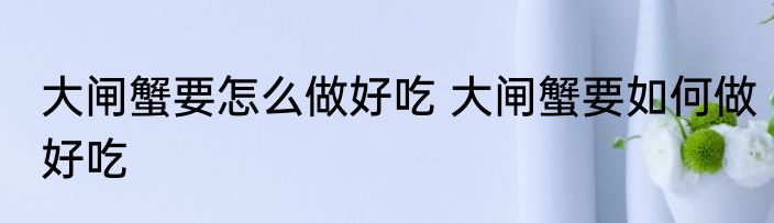 大闸蟹要怎么做好吃 大闸蟹要如何做好吃