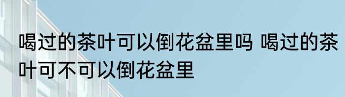喝过的茶叶可以倒花盆里吗 喝过的茶叶可不可以倒花盆里