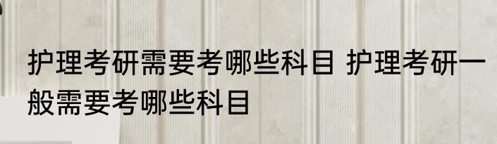 护理考研需要考哪些科目 护理考研一般需要考哪些科目