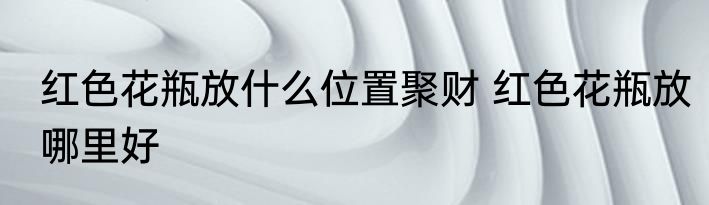 红色花瓶放什么位置聚财 红色花瓶放哪里好