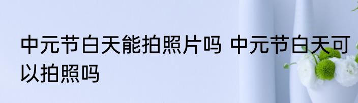 中元节白天能拍照片吗 中元节白天可以拍照吗