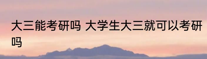 大三能考研吗 大学生大三就可以考研吗