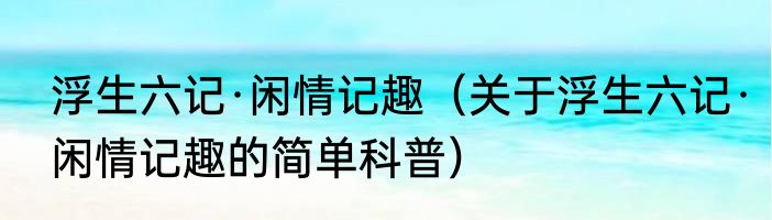 浮生六记·闲情记趣（关于浮生六记·闲情记趣的简单科普）