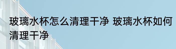 玻璃水杯怎么清理干净 玻璃水杯如何清理干净