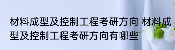 材料成型及控制工程考研方向 材料成型及控制工程考研方向有哪些