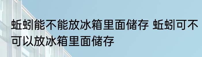 蚯蚓能不能放冰箱里面储存 蚯蚓可不可以放冰箱里面储存