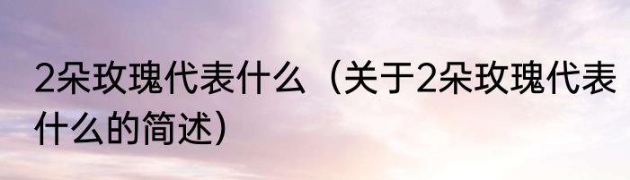 2朵玫瑰代表什么（关于2朵玫瑰代表什么的简述）