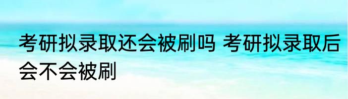考研拟录取还会被刷吗 考研拟录取后会不会被刷