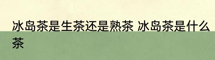 冰岛茶是生茶还是熟茶 冰岛茶是什么茶