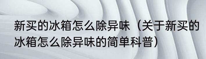 新买的冰箱怎么除异味（关于新买的冰箱怎么除异味的简单科普）