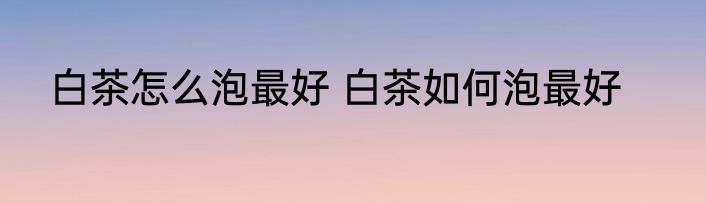白茶怎么泡最好 白茶如何泡最好