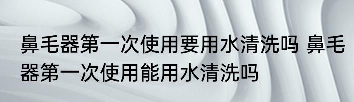鼻毛器第一次使用要用水清洗吗 鼻毛器第一次使用能用水清洗吗