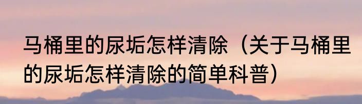 马桶里的尿垢怎样清除（关于马桶里的尿垢怎样清除的简单科普）