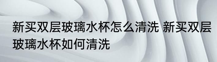 新买双层玻璃水杯怎么清洗 新买双层玻璃水杯如何清洗