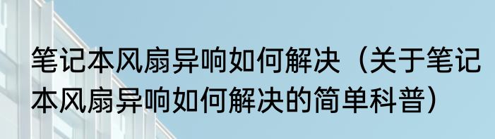 笔记本风扇异响如何解决（关于笔记本风扇异响如何解决的简单科普）