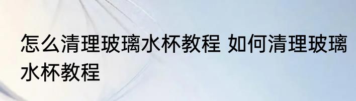 怎么清理玻璃水杯教程 如何清理玻璃水杯教程