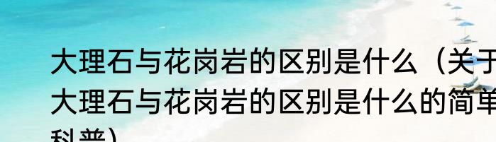 大理石与花岗岩的区别是什么（关于大理石与花岗岩的区别是什么的简单科普）