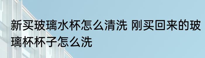新买玻璃水杯怎么清洗 刚买回来的玻璃杯杯子怎么洗
