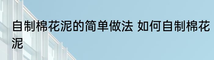 自制棉花泥的简单做法 如何自制棉花泥