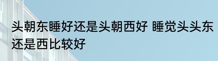 头朝东睡好还是头朝西好 睡觉头头东还是西比较好