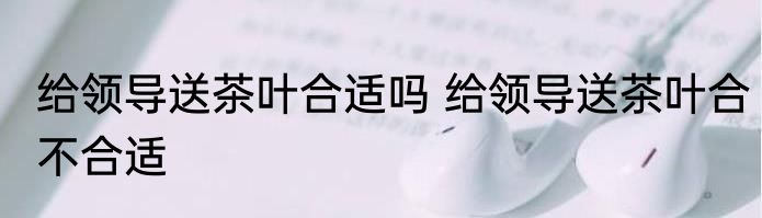 给领导送茶叶合适吗 给领导送茶叶合不合适