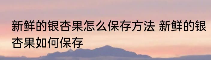 新鲜的银杏果怎么保存方法 新鲜的银杏果如何保存
