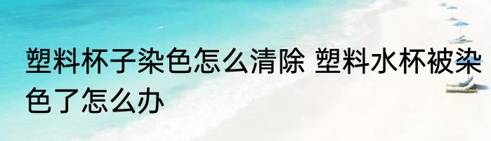 塑料杯子染色怎么清除 塑料水杯被染色了怎么办